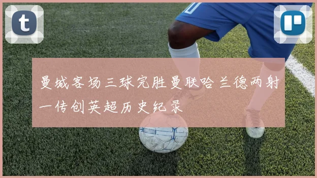 曼城客场三球完胜曼联哈兰德两射一传创英超历史纪录