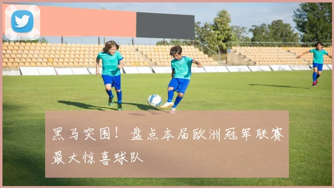 黑马突围！盘点本届欧洲冠军联赛最大惊喜球队