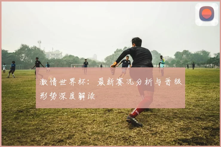 激情世界杯：最新赛况分析与晋级形势深度解读